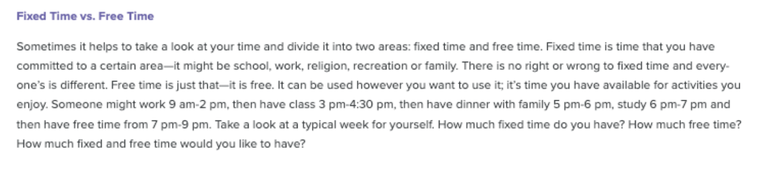 Fixed vs flexible time paragraph Paragraph. Sometimes it helps to take a look at your time and divide it into two areas: fixed time and free time. Fixed time is time that you have committed to a certain area-it might be school, work, religion, recreation or family. There is no right or wrong to fixed time and everyone's is different. Free time is just that-its free. It can be used however you want to use it; it's time you have available for activities you enjoy. Someone might work 9 am-2 pm, then have class 3 pm-4:30 pm, then have dinner with family 5 pm-6 pm, study 6 pm-7 pm and then have free time from 7 pm=9 pm. Take a look at a typical week for yourself. How much fixed time do you have? How much free time? How much fixed and free time would you like to have?